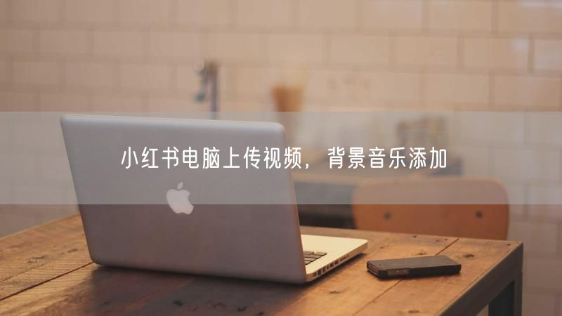 小红书电脑上传视频，背景音乐添加
