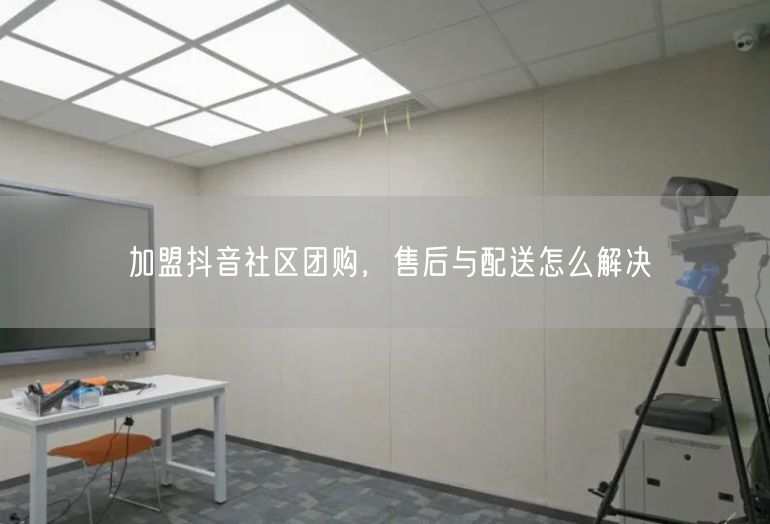 加盟抖音社区团购，售后与配送怎么解决