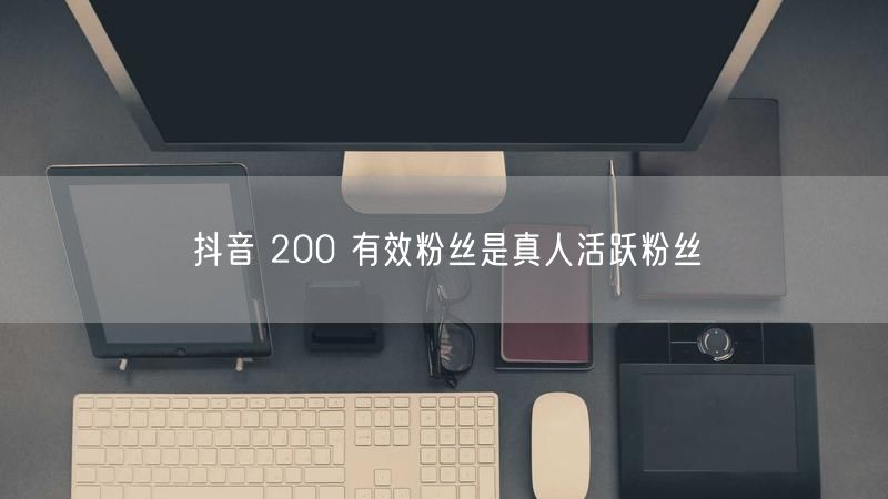 抖音 200 有效粉丝是真人活跃粉丝