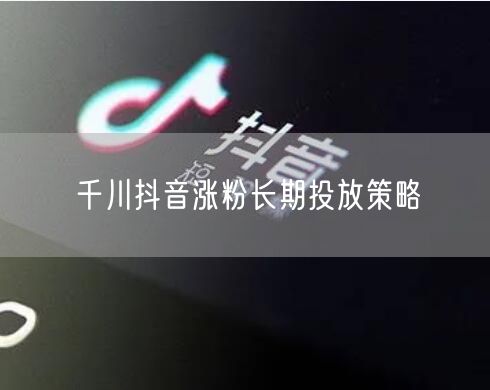千川抖音涨粉长期投放策略