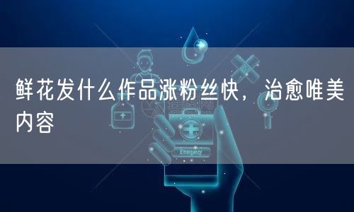 鲜花发什么作品涨粉丝快，治愈唯美内容