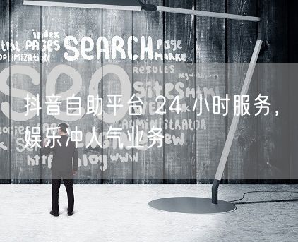 抖音自助平台 24 小时服务，娱乐冲人气业务