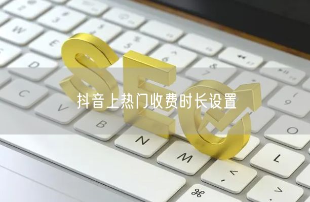 抖音上热门收费时长设置