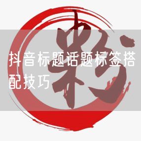 抖音标题话题标签搭配技巧