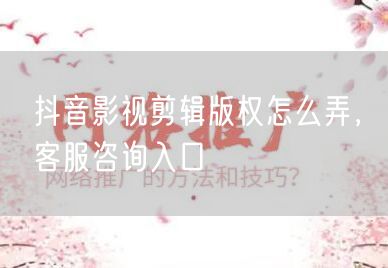 抖音影视剪辑版权怎么弄，客服咨询入口