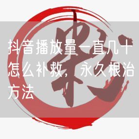 抖音播放量一直几十怎么补救，永久根治方法
