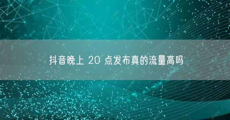 抖音晚上 20 点发布真的流量高吗