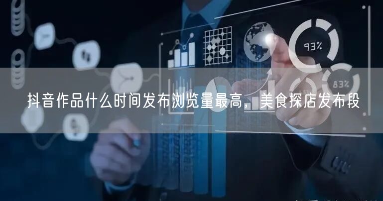 抖音作品什么时间发布浏览量最高，美食探店发布段