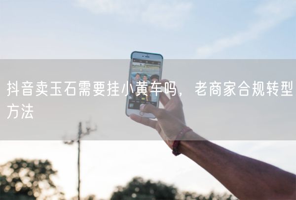 抖音卖玉石需要挂小黄车吗，老商家合规转型方法