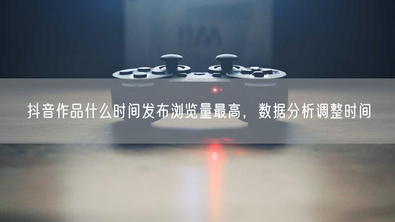 抖音作品什么时间发布浏览量最高，数据分析调整时间
