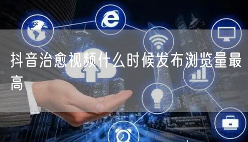 抖音治愈视频什么时候发布浏览量最高