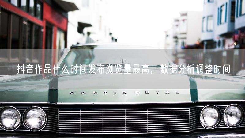 抖音作品什么时间发布浏览量最高，数据分析调整时间