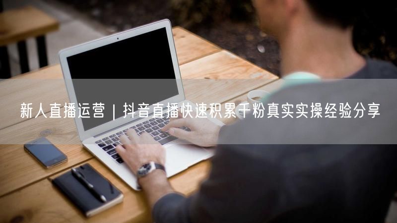 新人直播运营｜抖音直播快速积累千粉真实实操经验分享