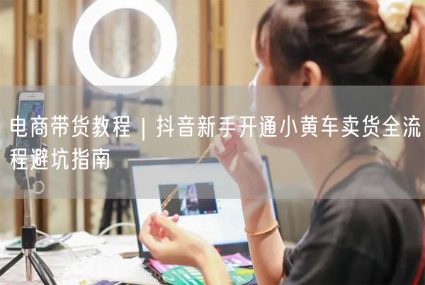 电商带货教程｜抖音新手开通小黄车卖货全流程避坑指南